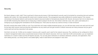 Security
But there's always a catch, right? Time to get back to those security issues. A flat internetwork's security used to be tackled by connecting hubs and switches
together with routers. So it was basically the router's job to maintain security. This arrangement was pretty ineffective for several reasons. First, anyone
connecting to the physical network could access the network resources located on that particular physical LAN. Second, all anyone had to do to observe any
and all traffic traversing that network was to simply plug a network analyzer into the hub. And similar to that last, scary, fact, users could easily join a
workgroup by just plugging their workstations into the existing hub. That's about as secure as a barrel of honey in a bear enclosure!
But that's exactly what makes VLANs so cool. If you build them and create multiple broadcast groups, you can still have total control over each port and user!
So the days when anyone could just plug their workstations into any switch port and gain access to network resources are history because now you get to
control each port and any resources it can access.
And that's not even all—VLANs can be created in harmony with a specific user's need for the network resources. Plus, switches can be configured to inform
a network management station about unauthorized access to those vital network resources. And if you need inter-VLAN communication, you can implement
restrictions on a router to make sure this all happens securely. You can also place restrictions on hardware addresses, protocols, and applications. Now
we're talking security—our honey barrel is now sealed tightly, made of solid titanium and wrapped in razor wire!
 
