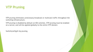 VTP Pruning
VTP pruning eliminates unnecessary broadcast or multicast traffic throughout the
switching infrastructure.
VTP pruning is disabled by default on IOS switches. VTP pruning must be enabled
on a server, and will be applied globally to the entire VTP domain:
Switch(config)# vtp pruning
 