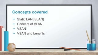Concepts covered
+ Static LAN [SLAN]
+ Concept of VLAN
+ VSAN
+ VSAN and benefits
 