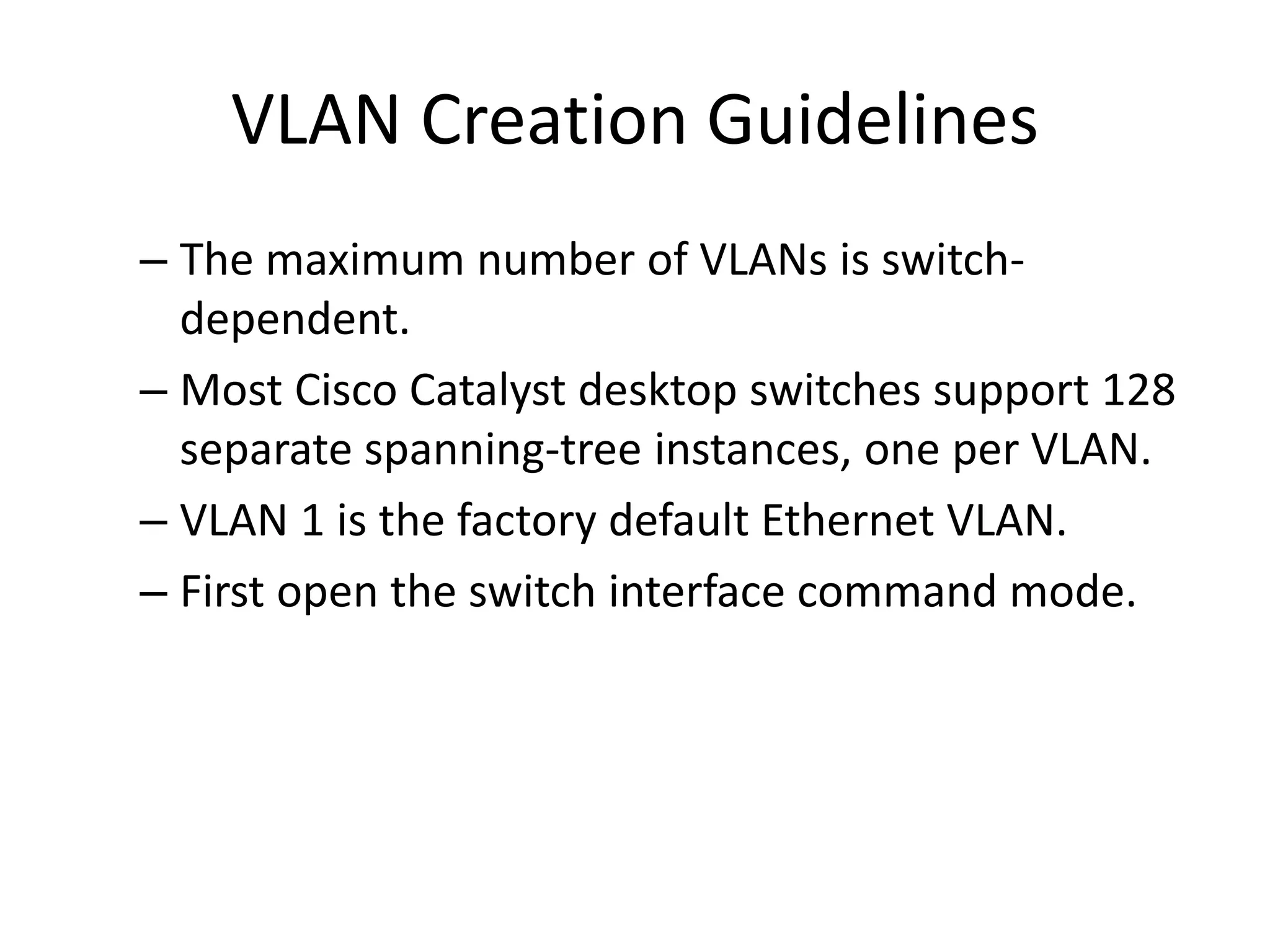 VLAN Creation Guidelines
– The maximum number of VLANs is switch-
dependent.
– Most Cisco Catalyst desktop switches support 128
separate spanning-tree instances, one per VLAN.
– VLAN 1 is the factory default Ethernet VLAN.
– First open the switch interface command mode.
 