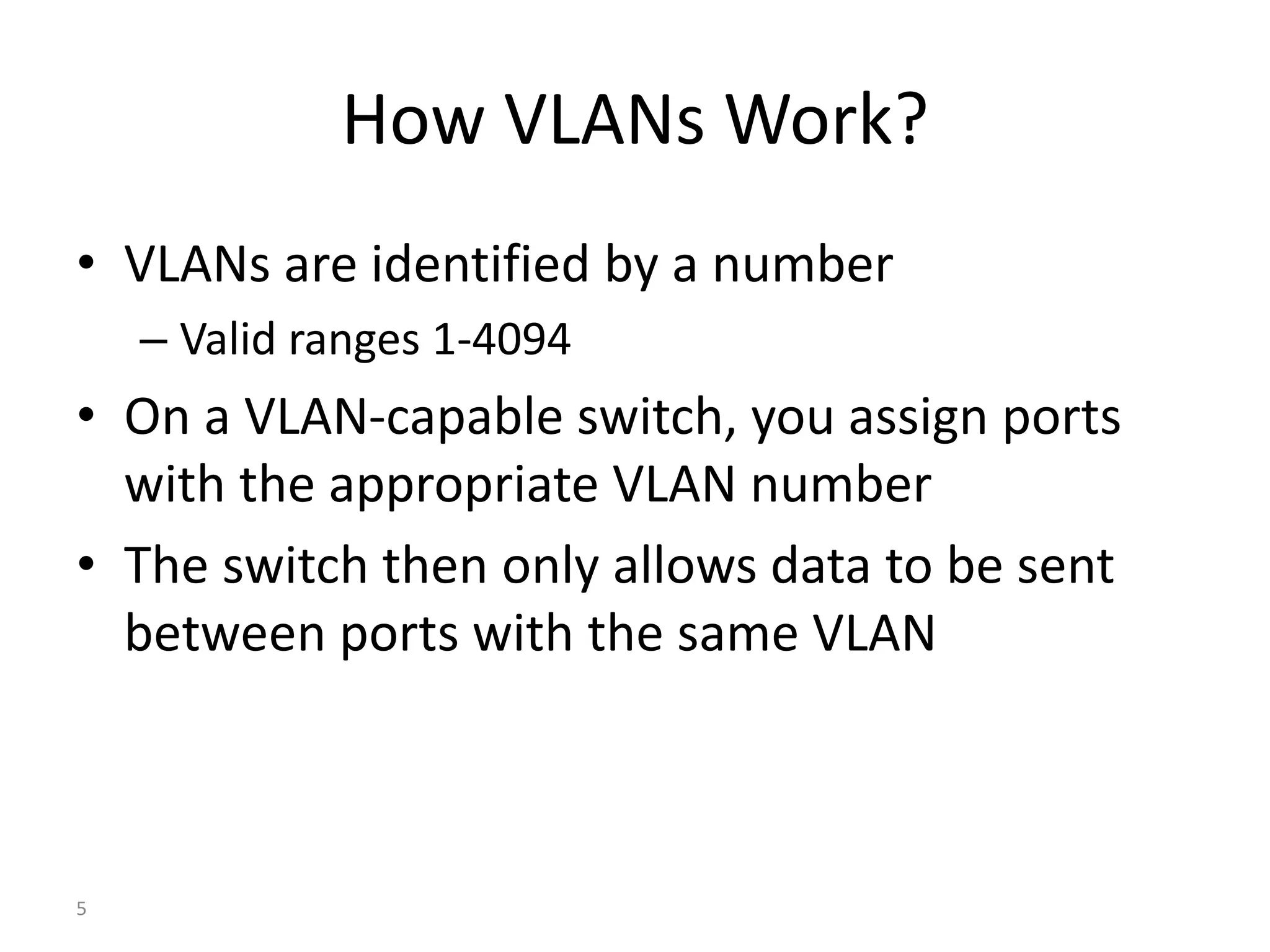 How VLANs Work?
• VLANs are identified by a number
– Valid ranges 1-4094
• On a VLAN-capable switch, you assign ports
with the appropriate VLAN number
• The switch then only allows data to be sent
between ports with the same VLAN
5
 