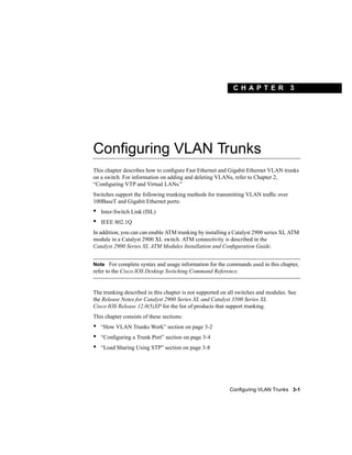 C H A PT ER              3




Configuring VLAN Trunks
This chapter describes how to conﬁgure Fast Ethernet and Gigabit Ethernet VLAN trunks
on a switch. For information on adding and deleting VLANs, refer to Chapter 2,
“Conﬁguring VTP and Virtual LANs.”
Switches support the following trunking methods for transmitting VLAN trafﬁc over
100BaseT and Gigabit Ethernet ports:
•   Inter-Switch Link (ISL)
•   IEEE 802.1Q
In addition, you can can enable ATM trunking by installing a Catalyst 2900 series XL ATM
module in a Catalyst 2900 XL switch. ATM connectivity is described in the
Catalyst 2900 Series XL ATM Modules Installation and Conﬁguration Guide.


Note For complete syntax and usage information for the commands used in this chapter,
refer to the Cisco IOS Desktop Switching Command Reference.


The trunking described in this chapter is not supported on all switches and modules. See
the Release Notes for Catalyst 2900 Series XL and Catalyst 3500 Series XL
Cisco IOS Release 12.0(5)XP for the list of products that support trunking.
This chapter consists of these sections:
•   “How VLAN Trunks Work” section on page 3-2
•   “Conﬁguring a Trunk Port” section on page 3-4
•   “Load Sharing Using STP” section on page 3-8




                                                           Configuring VLAN Trunks 3-1
 