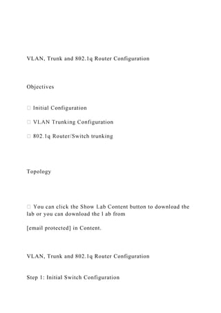 VLAN, Trunk and 802.1q Router Configuration
Objectives
Topology
lab or you can download the l ab from
[email protected] in Content.
VLAN, Trunk and 802.1q Router Configuration
Step 1: Initial Switch Configuration
 