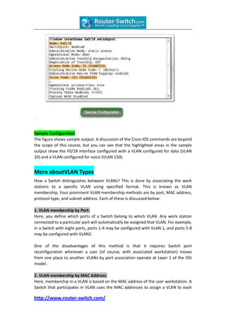 Sample Configuration
The figure shows sample output. A discussion of the Cisco IOS commands are beyond
the scope of this course, but you can see that the highlighted areas in the sample
output show the F0/18 interface configured with a VLAN configured for data (VLAN
20) and a VLAN configured for voice (VLAN 150).


More aboutVLAN Types
How a Switch distinguishes between VLANs? This is done by associating the work
stations to a specific VLAN using specified format. This is known as VLAN
membership. Four prominent VLAN membership methods are by port, MAC address,
protocol type, and subnet address. Each of these is discussed below:

1. VLAN membership by Port:
Here, you define which ports of a Switch belong to which VLAN. Any work station
connected to a particular port will automatically be assigned that VLAN. For example,
in a Switch with eight ports, ports 1-4 may be configured with VLAN 1, and ports 5-8
may be configured with VLAN2.

One of the disadvantages of this method is that it requires Switch port
reconfiguration whenever a user (of course, with associated workstation) moves
from one place to another. VLANs by port association operate at Layer 1 of the OSI
model.

2. VLAN membership by MAC Address:
Here, membership in a VLAN is based on the MAC address of the user workstation. A
Switch that participates in VLAN uses the MAC addresses to assign a VLAN to each

http://www.router-switch.com/
 