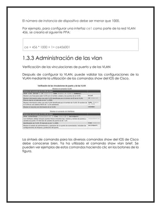 El número de instancia de dispositivo debe ser menor que 1000.
Por ejemplo, para configurar una interfaz ce1 como parte de la red VLAN
456, se crearía el siguiente PPA:
ce + 456 * 1000 + 1= ce456001
1.3.3 Administración de las vlan
Verificación de las vinculaciones de puerto y de las VLAN
Después de configurar la VLAN, puede validar las configuraciones de la
VLAN mediante la utilización de los comandos show del IOS de Cisco.
La sintaxis de comando para los diversos comandos show del IOS de Cisco
debe conocerse bien. Ya ha utilizado el comando show vlan brief. Se
pueden ver ejemplos de estos comandos haciendo clic en los botones de la
figura.
 