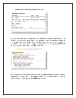 En este ejemplo, el usuario puede ver que el comando show vlan name
student no produce resultados muy legibles. Aquí se prefiere utilizar el
comando show vlan brief. El comando show vlan summary muestra la
cuenta de todas las VLAN configuradas. El resultado muestra seis VLAN: 1,
1002-1005 y la VLAN del estudiante, VLAN 20.
Este comando muestra muchos detalles que exceden el alcance de este
capítulo. La información clave aparece en la segunda línea de la captura
de pantalla e indica que la VLAN 20 está activa.
 