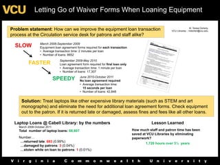 Letting Go of Waiver Forms When Loaning Equipment

                                                                                                                        M. Teresa Doherty
Problem statement: How can we improve the equipment loan transaction                                   VCU Libraries :: mtdohert@vcu.edu
process at the Circulation service desk for patrons and staff alike?
                 March 2008-September 2009
  SLOW           Equipment loan agreement forms required for each transaction
                 • Average transaction time: 2 minutes per loan
                 • Number of loans: 8652
                              September 2009-May 2010
         FASTER               Loan agreement form required for first loan only
                              • Average transaction time: 1 minute per loan
                              • Number of loans: 17,307
                                            June 2010-October 2011
                             SPEEDY         No loan agreement required
                                            • Average transaction time:
                                              15 seconds per loan
                                            • Number of loans: 42,848


     Solution: Treat laptops like other expensive library materials (such as STEM and art
     monographs) and eliminate the need for additional loan agreement forms. Check equipment
     out to the patron. If it is returned late or damaged, assess fines and fees like all other loans.

 Laptop Loans @ Cabell Library: by the numbers                                              Lesson Learned
   March 2008-October 2011
   Total number of laptop loans: 68,807                                          How much staff and patron time has been
                                                                                 saved at VCU Libraries by eliminating
   Number…                                                                       paperwork?
    …returned late: 683 (0.99%)
                                                                                        1,720 hours over 3½ years
    …damaged by patrons: 3 (0.04%)
    …stolen while on loan to patrons: 1 (0.01%)
 