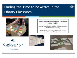 Finding the Time to be Active in the
Library Classroom
Virginia Library Association Annual Conference,
October 27, 2016
Lucinda Rush, Miriam Bridges, & Joleen McInnis,
Old Dominion University
Rachel Stott, University of Colorado-Denver
 