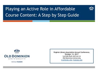 Playing an Active Role in Affordable
Course Content: A Step by Step Guide
Virginia Library Association Annual Conference,
October 13, 2017
Lucinda Rush and Leo Lo
Old Dominion University
lrush@odu.edu; llo@odu.edu
 