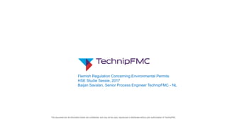 This document and all information herein are confidential, and may not be used, reproduced or distributed without prior authorization of TechnipFMC.
Flemish Regulation Concerning Environmental Permits
HSE Studie Sessie, 2017
Baijan Savalan, Senior Process Engineer TechnipFMC - NL
 