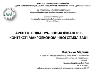 МІНІСТЕРСТВО ОСВІТИ І НАУКИ УКРАЇНИ
ДВНЗ «КИЇВСЬКИЙ НАЦІОНАЛЬНИЙ ЕКОНОМІЧНИЙ УНІВЕРСИТЕТ імені ВАДИМА ГЕТЬМАНА»
85 СТУДЕНТСЬКА НАУКОВА КОНФЕРЕНЦІЯ
«Інноваційний прорив України: креативні ідеї та проекти»
Тематична платформа
«Інновації в управлінні публічним сектором економіки»
25 квітня 2018 року
АРХІТЕКТОНІКА ПУБЛІЧНИХ ФІНАНСІВ В
КОНТЕКСТІ МАКРОЕКОНОМІЧНОЇ СТАБІЛІЗАЦІЇ
Власенко Марина
Студентка 5 курсу факультету економіки та управління
спеціальності «публічне управління»
e-mail …
Науковий керівник: В.І. Усик
к.е.н, доцент,
кафедра макроекономіки та державного управління КНЕУ
 