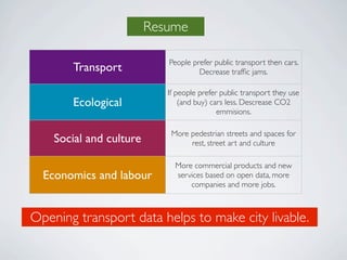 Resume

                            People prefer public transport then cars.
       Transport                     Decrease trafﬁc jams.

                            If people prefer public transport they use
       Ecological               (and buy) cars less. Descrease CO2
                                            emmisions.

                             More pedestrian streets and spaces for
    Social and culture            rest, street art and culture

                              More commercial products and new
  Economics and labour        services based on open data, more
                                  companies and more jobs.



Opening transport data helps to make city livable.
 