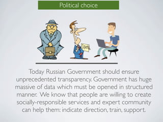 Political choice




     Today Russian Government should ensure
unprecedented transparency. Government has huge
massive of data which must be opened in structured
manner. We know that people are willing to create
socially-responsible services and expert community
  can help them: indicate direction, train, support.
 