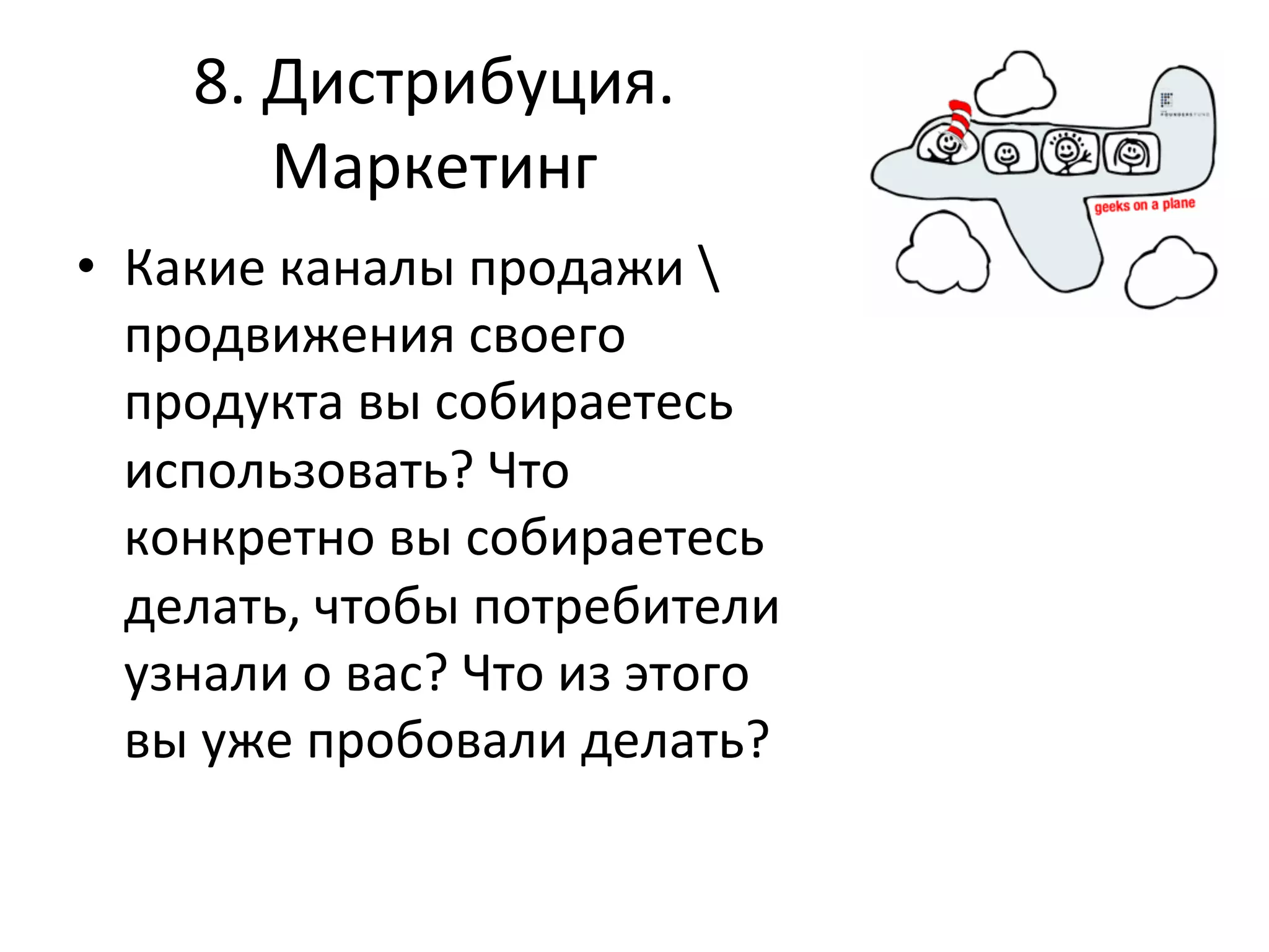 8.	
  Дистрибуция.	
  
             Маркетинг	
  
•  Какие	
  каналы	
  продажи	
  	
  
   продвижения	
  своего	
  
   продукта	
  вы	
  собираетесь	
  
   использовать?	
  Что	
  
   конкретно	
  вы	
  собираетесь	
  
   делать,	
  чтобы	
  потребители	
  
   узнали	
  о	
  вас?	
  Что	
  из	
  этого	
  
   вы	
  уже	
  пробовали	
  делать?	
  	
  
 