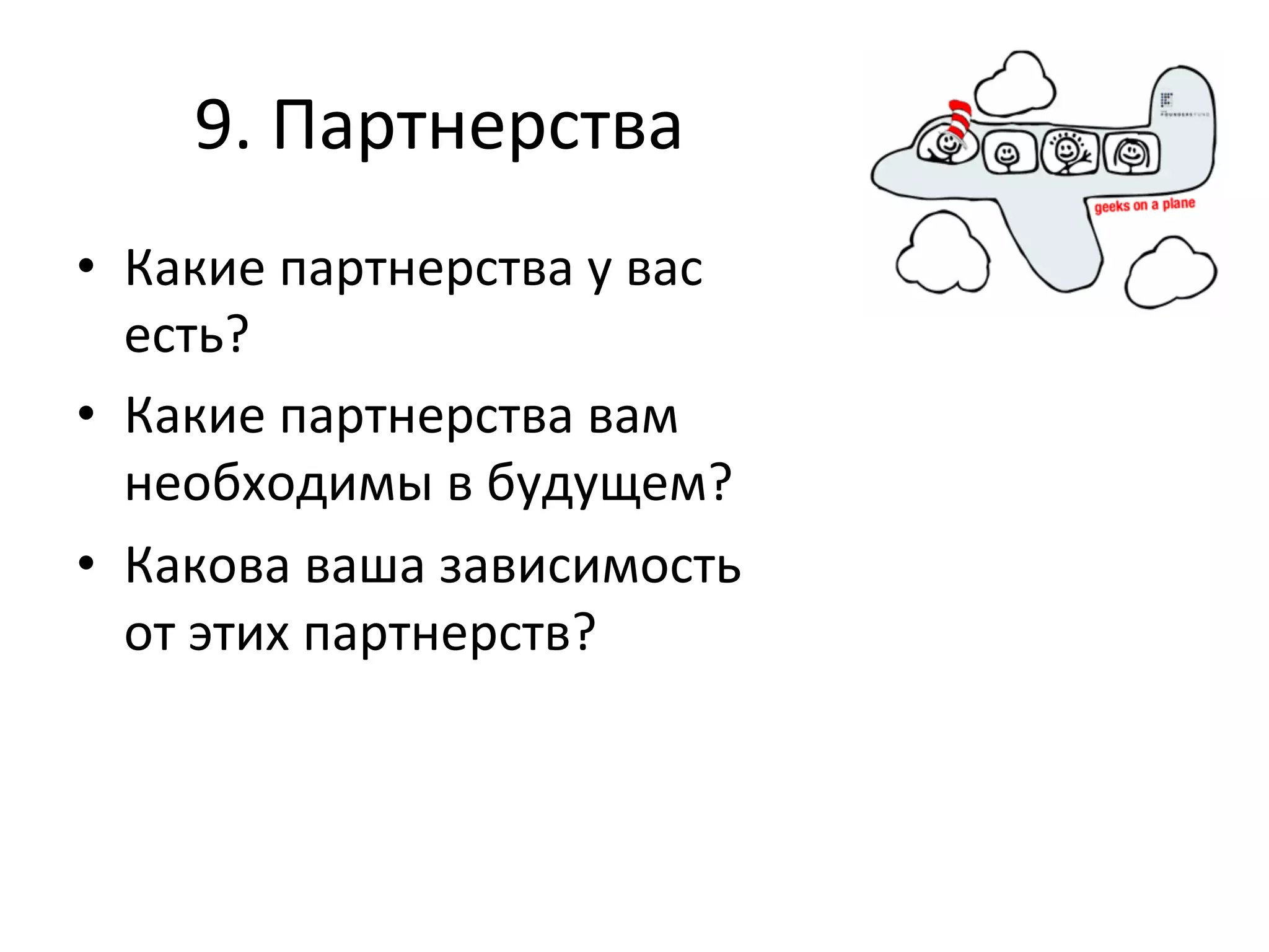 9.	
  Партнерства	
  
•  Какие	
  партнерства	
  у	
  вас	
  
   есть?	
  
•  Какие	
  партнерства	
  вам	
  
   необходимы	
  в	
  будущем?	
  
•  Какова	
  ваша	
  зависимость	
  
   от	
  этих	
  партнерств?	
  
 