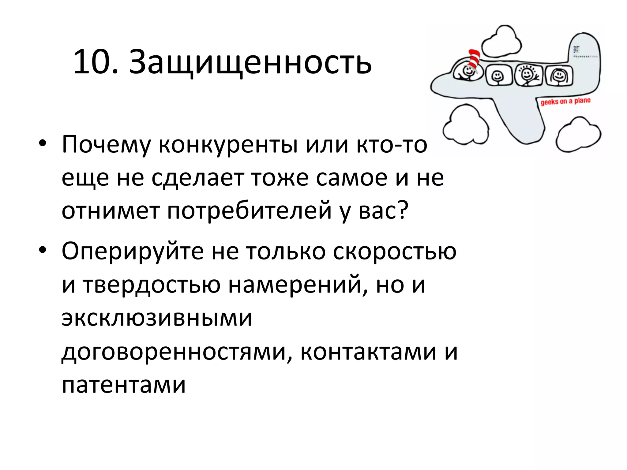 10.	
  Защищенность	
  

•  Почему	
  конкуренты	
  или	
  кто-­‐то	
  
   еще	
  не	
  сделает	
  тоже	
  самое	
  и	
  не	
  
   отнимет	
  потребителей	
  у	
  вас?	
  
•  Оперируйте	
  не	
  только	
  скоростью	
  
   и	
  твердостью	
  намерений,	
  но	
  и	
  
   эксклюзивными	
  
   договоренностями,	
  контактами	
  и	
  
   патентами	
  
 