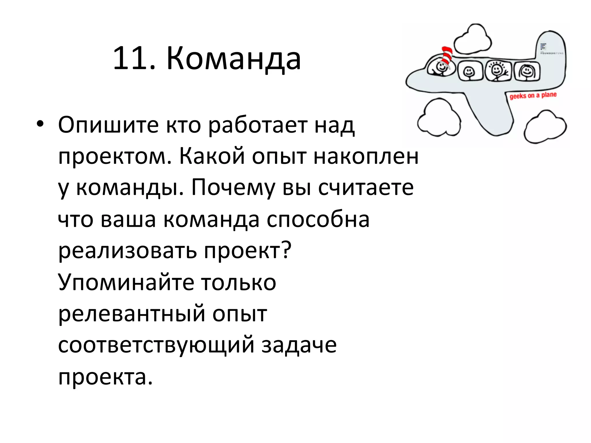 11.	
  Команда	
  
•  Опишите	
  кто	
  работает	
  над	
  
   проектом.	
  Какой	
  опыт	
  накоплен	
  
   у	
  команды.	
  Почему	
  вы	
  считаете	
  
   что	
  ваша	
  команда	
  способна	
  
   реализовать	
  проект?	
  
   Упоминайте	
  только	
  
   релевантный	
  опыт	
  
   соответствующий	
  задаче	
  
   проекта.	
  
 
