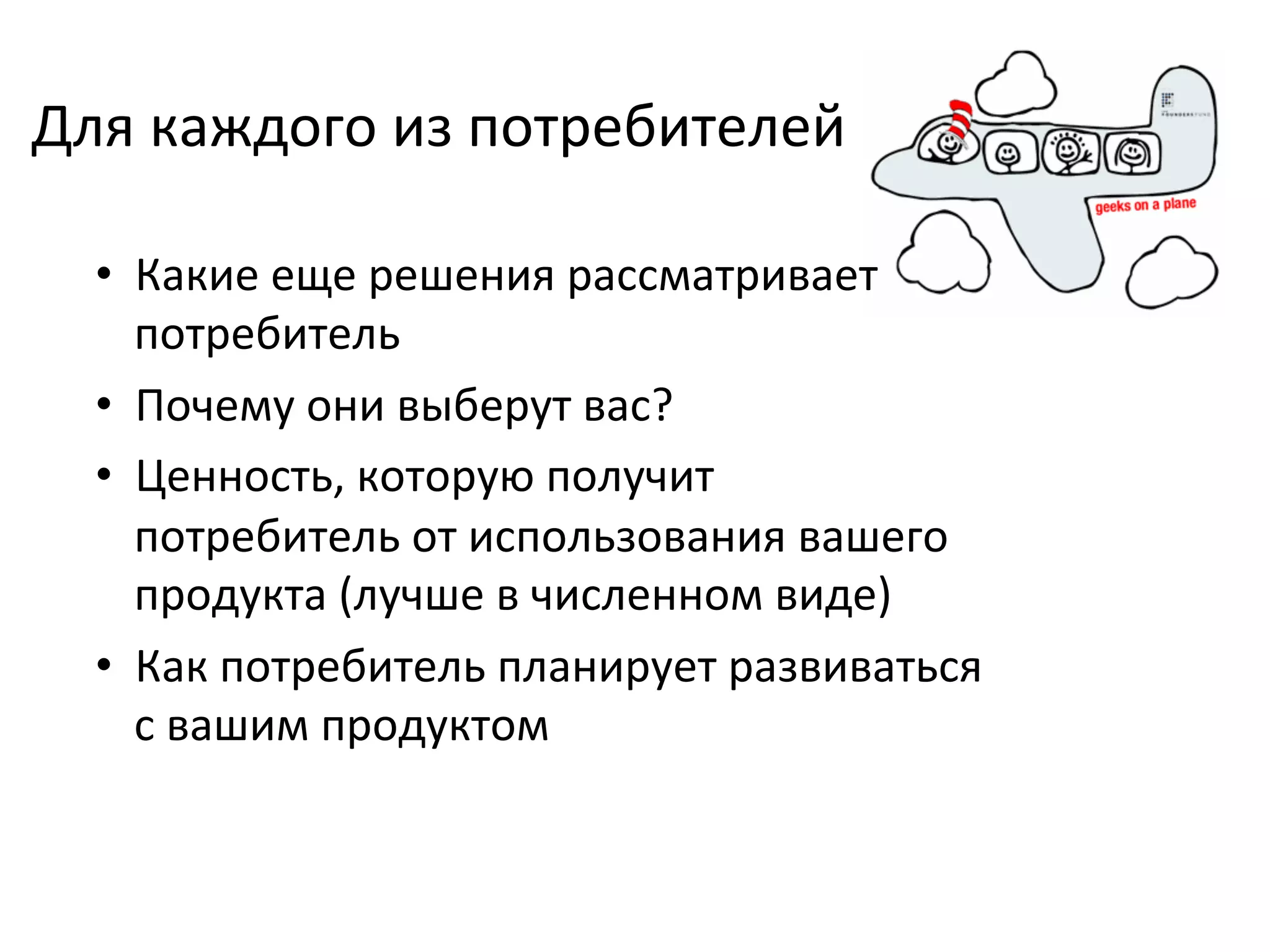 Для	
  каждого	
  из	
  потребителей	
  

   •  Какие	
  еще	
  решения	
  рассматривает	
  
      потребитель	
  
   •  Почему	
  они	
  выберут	
  вас?	
  
   •  Ценность,	
  которую	
  получит	
  
      потребитель	
  от	
  использования	
  вашего	
  
      продукта	
  (лучше	
  в	
  численном	
  виде)	
  
   •  Как	
  потребитель	
  планирует	
  развиваться	
  
      с	
  вашим	
  продуктом	
  
 