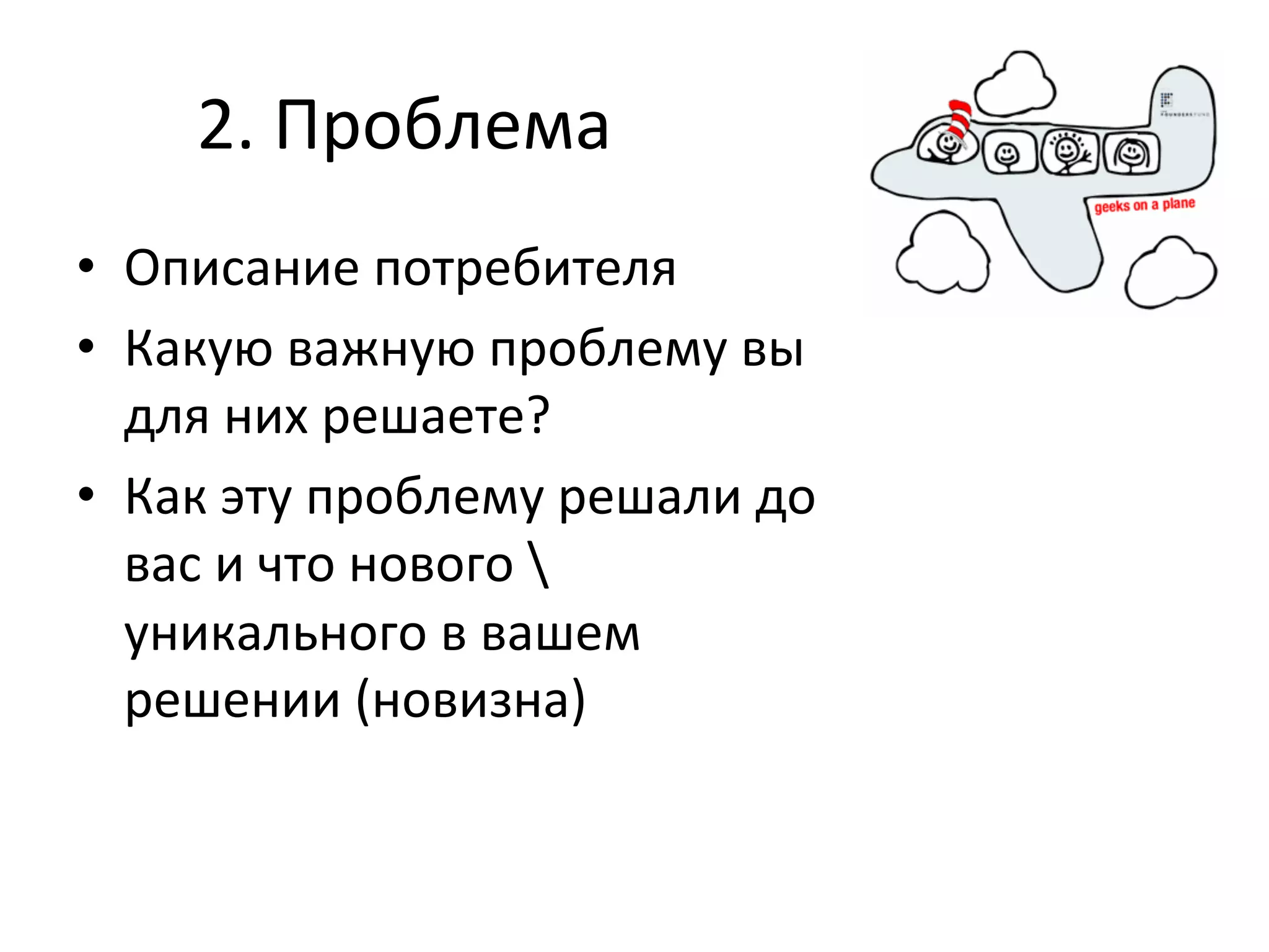 2.	
  Проблема	
  
•  Описание	
  потребителя	
  
•  Какую	
  важную	
  проблему	
  вы	
  
   для	
  них	
  решаете?	
  	
  
•  Как	
  эту	
  проблему	
  решали	
  до	
  
   вас	
  и	
  что	
  нового	
  	
  
   уникального	
  в	
  вашем	
  
   решении	
  (новизна)	
  
 