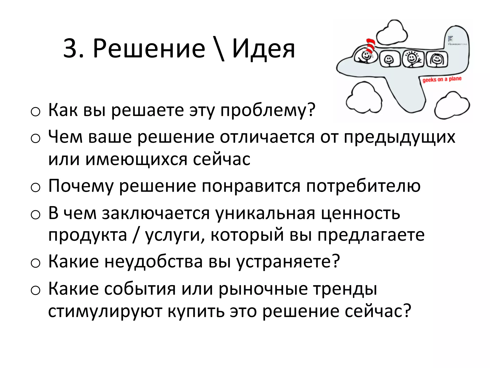 3.	
  Решение	
  	
  Идея	
  
o  Как	
  вы	
  решаете	
  эту	
  проблему?	
  
o  Чем	
  ваше	
  решение	
  отличается	
  от	
  предыдущих	
  
   или	
  имеющихся	
  сейчас	
  
o  Почему	
  решение	
  понравится	
  потребителю	
  
o  В	
  чем	
  заключается	
  уникальная	
  ценность	
  
   продукта	
  /	
  услуги,	
  который	
  вы	
  предлагаете	
  
o  Какие	
  неудобства	
  вы	
  устраняете?	
  
o  Какие	
  события	
  или	
  рыночные	
  тренды	
  
   стимулируют	
  купить	
  это	
  решение	
  сейчас?	
  
 