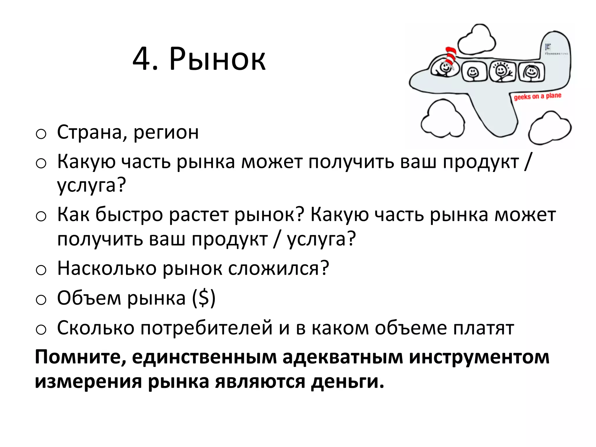 4.	
  Рынок	
  
o  Страна,	
  регион	
  
o  Какую	
  часть	
  рынка	
  может	
  получить	
  ваш	
  продукт	
  /	
  
   услуга?	
  
o  Как	
  быстро	
  растет	
  рынок?	
  Какую	
  часть	
  рынка	
  может	
  
   получить	
  ваш	
  продукт	
  /	
  услуга?	
  
o  Насколько	
  рынок	
  сложился?	
  
o  Объем	
  рынка	
  ($)	
  
o  Сколько	
  потребителей	
  и	
  в	
  каком	
  объеме	
  платят	
  
Помните,	
  единственным	
  адекватным	
  инструментом	
  
измерения	
  рынка	
  являются	
  деньги.	
  
 