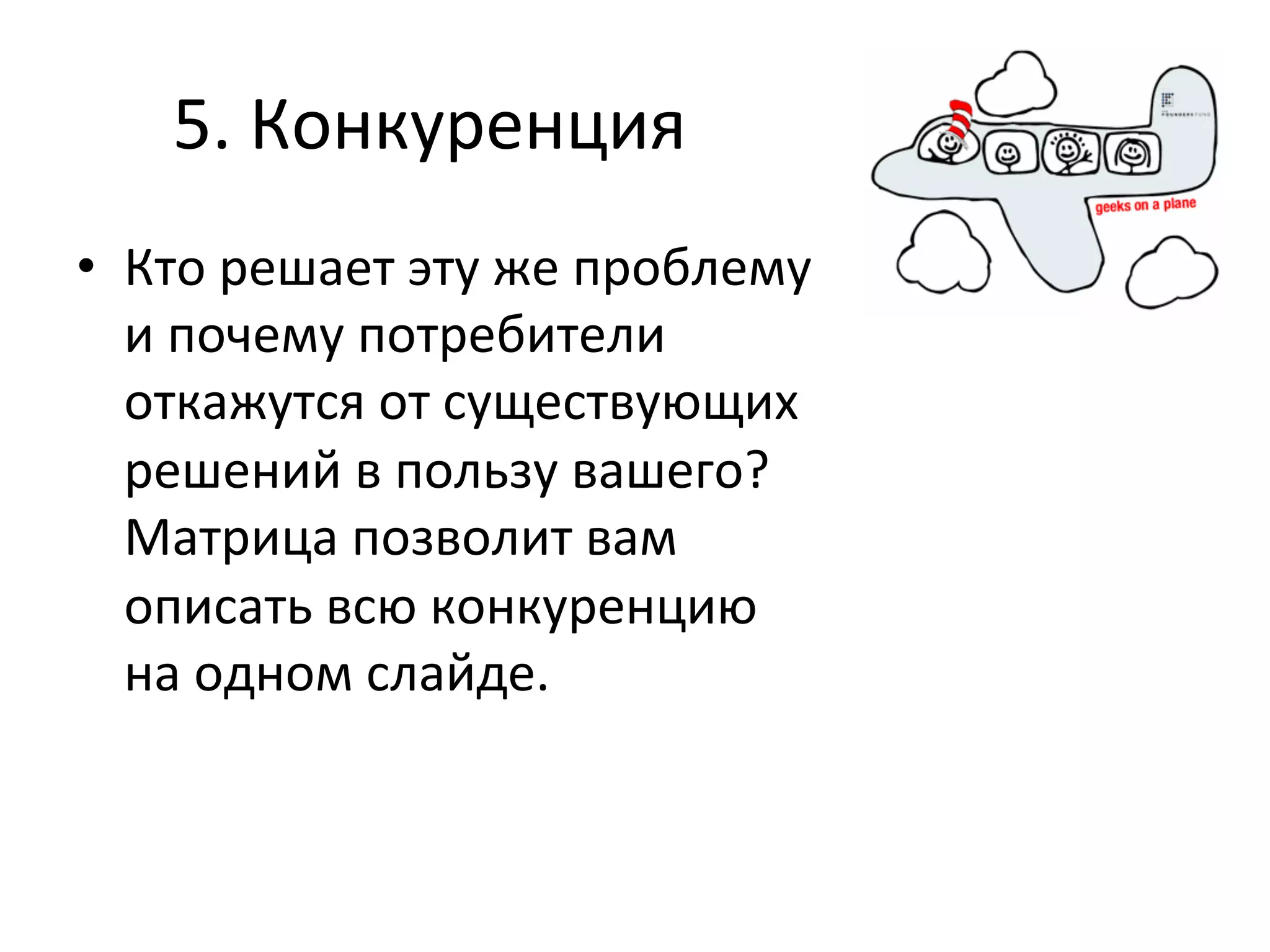 5.	
  Конкуренция	
  
•  Кто	
  решает	
  эту	
  же	
  проблему	
  
   и	
  почему	
  потребители	
  
   откажутся	
  от	
  существующих	
  
   решений	
  в	
  пользу	
  вашего?	
  
   Матрица	
  позволит	
  вам	
  
   описать	
  всю	
  конкуренцию	
  
   на	
  одном	
  слайде.	
  
 