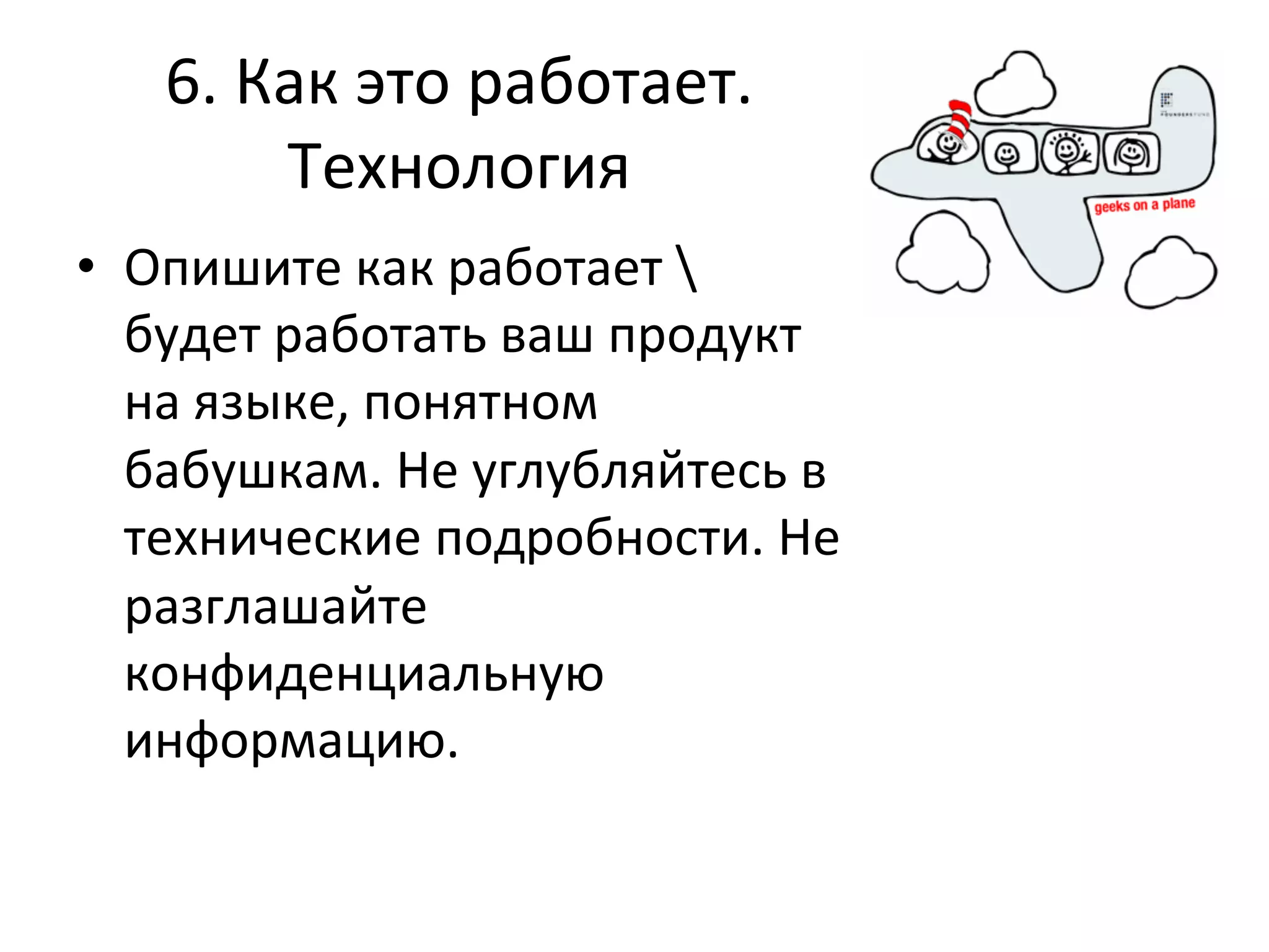 6.	
  Как	
  это	
  работает.	
  
           Технология	
  
•  Опишите	
  как	
  работает	
  	
  
   будет	
  работать	
  ваш	
  продукт	
  
   на	
  языке,	
  понятном	
  
   бабушкам.	
  Не	
  углубляйтесь	
  в	
  
   технические	
  подробности.	
  Не	
  
   разглашайте	
  
   конфиденциальную	
  
   информацию.	
  	
  
 