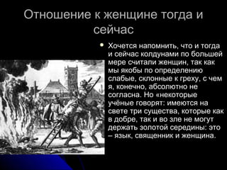 Отношение к женщине тогда иОтношение к женщине тогда и
сейчассейчас
 Хочется напомнить, что и тогдаХочется напомнить, что и тогда
и сейчас колдунами по большейи сейчас колдунами по большей
мере считали женщин, так какмере считали женщин, так как
мы якобы по определениюмы якобы по определению
слабые, склонные к греху, с чемслабые, склонные к греху, с чем
я, конечно, абсолютно нея, конечно, абсолютно не
согласна. Но «некоторыесогласна. Но «некоторые
учёные говорят: имеются научёные говорят: имеются на
свете три существа, которые каксвете три существа, которые как
в добре, так и во зле не могутв добре, так и во зле не могут
держать золотой середины: этодержать золотой середины: это
– язык, священник и женщина.– язык, священник и женщина.
 
