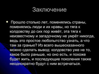 ЗаключениеЗаключение
 Прошло столько лет, поменялись страны,Прошло столько лет, поменялись страны,
поменялись люди и их нравы, но тяга кпоменялись люди и их нравы, но тяга к
колдовству до сих пор живёт, эта тяга кколдовству до сих пор живёт, эта тяга к
неизвестному и загадочному не умрёт никогда,неизвестному и загадочному не умрёт никогда,
ведь это простое любопытство узнать, а чтоведь это простое любопытство узнать, а что
там за гранью? Из всего вышесказанноготам за гранью? Из всего вышесказанного
можно сделать вывод: колдовство уже не то,можно сделать вывод: колдовство уже не то,
какое было раньше, но оно есть, и похожекакое было раньше, но оно есть, и похоже
будет жить, и последующие поколения такжебудет жить, и последующие поколения также
неоднократно будут с ним встречаться.неоднократно будут с ним встречаться.
 