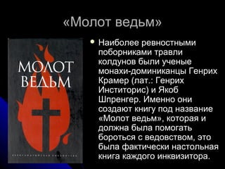 «Молот ведьм»«Молот ведьм»
 Наиболее ревностнымиНаиболее ревностными
поборниками травлипоборниками травли
колдунов были ученыеколдунов были ученые
монахи-доминиканцы Генрихмонахи-доминиканцы Генрих
Крамер (лат.: ГенрихКрамер (лат.: Генрих
Инститорис) и ЯкобИнститорис) и Якоб
Шпренгер. Именно ониШпренгер. Именно они
создают книгу под названиесоздают книгу под название
«Молот ведьм», которая и«Молот ведьм», которая и
должна была помогатьдолжна была помогать
бороться с ведовством, этобороться с ведовством, это
была фактически настольнаябыла фактически настольная
книга каждого инквизитора.книга каждого инквизитора.
 