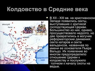Колдовство в Средние векаКолдовство в Средние века
 В XII - XIII вв. на христианскомВ XII - XIII вв. на христианском
Западе появились секты,Западе появились секты,
выступавшие с критикойвыступавшие с критикой
господствующей Церкви.господствующей Церкви.
Большинство из них, однако,Большинство из них, однако,
просуществовало недолго, нопросуществовало недолго, но
две превратились в могучиедве превратились в могучие
реформаторские движения:реформаторские движения:
секта катаров и сектасекта катаров и секта
вальденсов, названная повальденсов, названная по
имени ее основателя Пьераимени ее основателя Пьера
Вальдо. Их появление воВальдо. Их появление во
многом предопределиломногом предопределило
отношение Церкви котношение Церкви к
колдовству и послужилоколдовству и послужило
толчком к началу охоты натолчком к началу охоты на
ведьм.ведьм.
 
