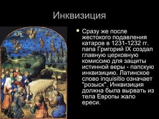 ИнквизицияИнквизиция
 Сразу же послеСразу же после
жестокого подавленияжестокого подавления
катаров в 1231-1232 гг.катаров в 1231-1232 гг.
папа Григорий IX создалпапа Григорий IX создал
главную церковнуюглавную церковную
комиссию для защитыкомиссию для защиты
истинной веры - папскуюистинной веры - папскую
инквизицию. Латинскоеинквизицию. Латинское
слово inquisitio означаетслово inquisitio означает
"розыск". Инквизиция"розыск". Инквизиция
должна была вырвать издолжна была вырвать из
тела Европы жалотела Европы жало
ереси.ереси.
 