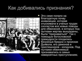 Как добивались признания?Как добивались признания?
 Это семя попало наЭто семя попало на
благодатную почвублагодатную почву
инквизиции, котораяинквизиции, которая
отыскивала в ученых трудахотыскивала в ученых трудах
схоластов все новые поводысхоластов все новые поводы
для обвинений, в которых поддля обвинений, в которых под
пытками жертвы вынуждены,пытками жертвы вынуждены,
были "признаваться". Так сбыли "признаваться". Так с
помощью богословскойпомощью богословской
премудрости плодилисьпремудрости плодились
безумные бредни о проискахбезумные бредни о происках
Дьявола, его демонов иДьявола, его демонов и
приспешников - колдунов. Подприспешников - колдунов. Под
пытками обвиняемыепытками обвиняемые
признавались в самыхпризнавались в самых
невероятных преступлениях.невероятных преступлениях.
 
