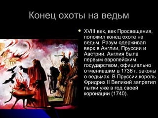 Конец охоты на ведьмКонец охоты на ведьм
 XVIII век, век Просвещения,XVIII век, век Просвещения,
положил конец охоте наположил конец охоте на
ведьм. Разум одерживалведьм. Разум одерживал
верх в Англии, Пруссии иверх в Англии, Пруссии и
Австрии. Англия былаАвстрии. Англия была
первым европейскимпервым европейским
государством, официальногосударством, официально
отменившим в 1736 г. законыотменившим в 1736 г. законы
о ведьмах. В Пруссии корольо ведьмах. В Пруссии король
Фридрих II Великий запретилФридрих II Великий запретил
пытки уже в год своейпытки уже в год своей
коронации (1740).коронации (1740).
 