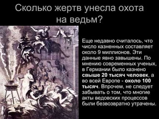 Сколько жертв унесла охотаСколько жертв унесла охота
на ведьм?на ведьм?
 Еще недавно считалось, чтоЕще недавно считалось, что
число казненных составляетчисло казненных составляет
около 9 миллионов. Этиоколо 9 миллионов. Эти
данные явно завышены. Поданные явно завышены. По
мнению современных ученых,мнению современных ученых,
в Германии было казненов Германии было казнено
свыше 20 тысяч человексвыше 20 тысяч человек, а, а
во всей Европе -во всей Европе - около 100около 100
тысячтысяч. Впрочем, не следует. Впрочем, не следует
забывать о том, что многиезабывать о том, что многие
акты ведовских процессовакты ведовских процессов
были безвозвратно утрачены.были безвозвратно утрачены.
 