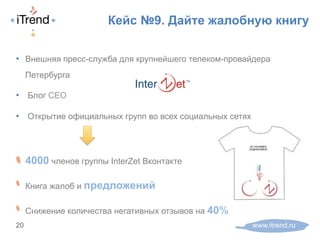 Кейс №9. Дайте жалобную книгу
www.itrend.ru20
•  Внешняя пресс-служба для крупнейшего телеком-провайдера
Петербурга
•  Блог CEO
•  Открытие официальных групп во всех социальных сетях
! 4000 членов группы InterZet Вконтакте
! Книга жалоб и предложений
! Снижение количества негативных отзывов на 40%
 