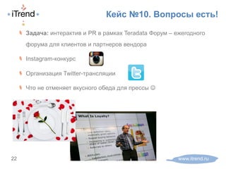 Кейс №10. Вопросы есть!
www.itrend.ru22
! Задача: интерактив и PR в рамках Teradata Форум – ежегодного
форума для клиентов и партнеров вендора
! Instagram-конкурс
! Организация Twitter-трансляции
! Что не отменяет вкусного обеда для прессы J
 