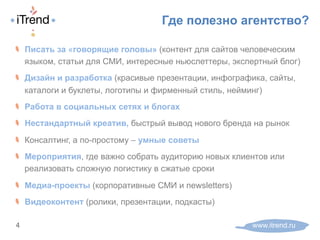 Где полезно агентство?
www.itrend.ru4
! Писать за «говорящие головы» (контент для сайтов человеческим
языком, статьи для СМИ, интересные ньюслеттеры, экспертный блог)
! Дизайн и разработка (красивые презентации, инфографика, сайты,
каталоги и буклеты, логотипы и фирменный стиль, нейминг)
! Работа в социальных сетях и блогах
! Нестандартный креатив, быстрый вывод нового бренда на рынок
! Консалтинг, а по-простому – умные советы
! Мероприятия, где важно собрать аудиторию новых клиентов или
реализовать сложную логистику в сжатые сроки
! Медиа-проекты (корпоративные СМИ и newsletters)
! Видеоконтент (ролики, презентации, подкасты)
 