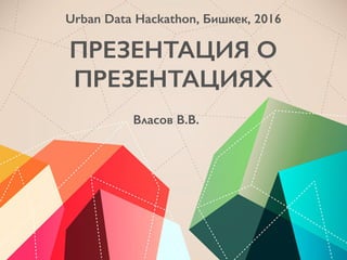 ПРЕЗЕНТАЦИЯ О
ПРЕЗЕНТАЦИЯХ
Власов В.В.
Urban Data Hackathon, Бишкек, 2016
 