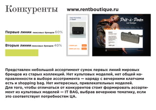 Конкуренты www.rentboutique.ru
Первые линии люксовых брендов 60%
Вторые линии люксовых брендов 40%
Представлен небольшой ассортимент сумок первых линий мировых
брендов из старых коллекций. Нет культовых моделей, нет общей на-
правленности в выборе ассотримента — наряду с вечерними клатчами
есть и shopping bag. Нет интересных, привлекательных моделей.
Для того, чтобы отличаться от конкурентов стоит формировать ассорти-
мент из культовых моделей — IT BAG, выбрав вечернюю тематику, если
это соответствует потребностям ЦА.
 