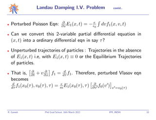 Landau Damping I.V. Problem                            contd..




                                   ∂
•   Perturbed Poisson Eqn:         ∂x E1(x, t)          = − e0   dvf1(x, v, t)

•   Can we convert this 2-variable partial diﬀerential equation in
    (x, t) into a ordinary diﬀerential eqn in say τ ?

•   Unperturbed trajectories of particles : Trajectories in the absence
    of E1(x, t) i.e, with E1(x, t) ≡ 0 or the Equilibrium Trajectories
    of particles.
               ∂       ∂          d
•   That is, ∂t + v ∂x f1 = dτ f1. Therefore, perturbed Vlasov eqn
    becomes
     d                          e                 ∂
    dτ f1(x0(τ ), v0(τ ), τ ) = m E1(x0(τ ), τ ) ∂v f0(v ) v =v (τ )
                                                                              0




R. Ganesh            Phd Grad School, 16th March 2012                IPR, INDIA   10
 