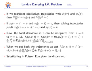 Landau Damping I.V. Problem                   contd..




•   If we represent equilibrium trajectories with x0(τ ) and v0(τ ),
    then dxdτ ) = v0(τ ) and dvdτ ) = 0
           0 (τ                0 (τ



•   If x0(τ = t) = x and v0(τ = t) = v, then solving trajectories
    yields x0(τ ) = x + v(τ − t) and v0(τ ) = v

•   Now, the total derivative in τ can be integrated from τ = 0
    to τ = t, i.e, f1(x, v, t) = f1(x0(τ = 0), v0(τ = 0), τ = 0) +
     e t                    ∂
    m 0  dτ E1(x0(τ ), τ ) ∂v f0(v ) v =v (τ )
                                                       0

•   When we put back the trajectories we get f1(x, v, t) = f1(x −
                e ∂        t
    vt, v, 0) + m ∂v f0(v) 0 dτ E1(x + v(τ − t), τ )

•   Substituting in Poisson Eqn gives the dispersion.


R. Ganesh           Phd Grad School, 16th March 2012       IPR, INDIA   11
 