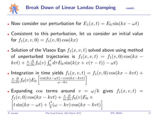 Break Down of Linear Landau Damping                     contd..




•   Now consider our perturbation for E1(x, t) = E0 sin(kx − ωt)

•   Consistent to this perturbation, let us consider an initial value
    for f1(x, v, 0) = f1(v, 0) cos(kx)

•   Solution of the Vlasov Eqn f1(x, v, t) solved above using method
    of unperturbed trajectories is f1(x, v, t) = f1(v, 0) cos(kx −
            e ∂        t
    kvt) + m ∂v f0(v) 0 dτ E0 sin(k(x + v(τ − t)) − ωt)

•   Integration in time yields f1(x, v, t) = f1(v, 0) cos(kx − kvt) +
     e ∂
    m ∂v f0(v)E0 cos(kx−ωt)−cos(kx−kvt)
                           ω−kv

•   Expanding cos terms around v = ω/k gives f1(x, v, t) =
                             e ∂
    f1(v, 0) cos(kx − kvt) + m ∂v f0(v)E0 ×
                        t2
     t sin(kx − ωt) +   2 (ω   − kv) cos(kx − kvt)
R. Ganesh           Phd Grad School, 16th March 2012   IPR, INDIA             12
 