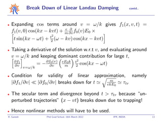 Break Down of Linear Landau Damping                       contd..




•   Expanding cos terms around v = ω/k gives f1(x, v, t) =
                             e ∂
    f1(v, 0) cos(kx − kvt) + m ∂v f0(v)E0 ×
                         t2
     t sin(kx − ωt) +    2 (ω     − kv) cos(kx − kvt)

•   Taking a derivative of the solution w.r.t v, and evaluating around
    v = ω/k and keeping dominant contribution for large t,
     ∂f1             ∂f0(v) eE0k t2
      ∂v       = − ∂v         m     2 cos(kx − ωt)
            v=ω/k

•   Condition       for validity of linear approximation, namely
                                                  m
    |∂f1/∂v|        |∂f0/∂v| breaks down for t  ekE0    τtr

•   The secular term and divergence beyond t > τtr because “un-
    perturbed trajectories” (x − vt) breaks down due to trapping!

•   Hence nonlinear methods will have to be used.
R. Ganesh              Phd Grad School, 16th March 2012   IPR, INDIA             13
 