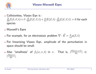 Vlasov-Maxwell Eqns


•   Collisionless, Vlasov Eqn is :
     ∂                   ∂                q           ∂
    ∂t f (x, v, t) + v · ∂x f (x, v, t) + m E(x, t) · ∂v f (x, v, t) = 0 for each
    species

•   Maxwell’s Eqns
                                                                      q
•   For example, for an electrostaic problem                  ·E =     0
                                                                           ρ(x, t)

•   For linearizing Vlasov Eqn, amplitude of the perturbation in
    space should be small.

•   Also “smallness” of f1(x, v, t) in v.                  That is, | ∂f1(x,v,t) |
                                                                         ∂v
    | ∂f∂v |.
        0 (v)




R. Ganesh               Phd Grad School, 16th March 2012           IPR, INDIA        3
 