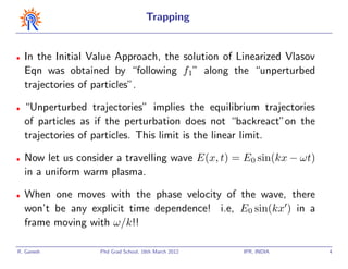 Trapping


•   In the Initial Value Approach, the solution of Linearized Vlasov
    Eqn was obtained by “following f1” along the “unperturbed
    trajectories of particles”.

•   “Unperturbed trajectories” implies the equilibrium trajectories
    of particles as if the perturbation does not “backreact”on the
    trajectories of particles. This limit is the linear limit.

•   Now let us consider a travelling wave E(x, t) = E0 sin(kx − ωt)
    in a uniform warm plasma.

•   When one moves with the phase velocity of the wave, there
    won’t be any explicit time dependence! i.e, E0 sin(kx ) in a
    frame moving with ω/k!!

R. Ganesh           Phd Grad School, 16th March 2012   IPR, INDIA      4
 