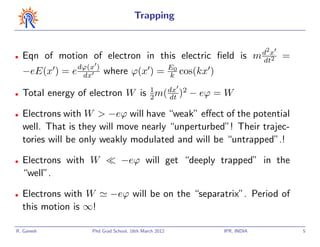 Trapping


                                                                                     d2x
•   Eqn of motion of electron in this electric ﬁeld is                              m dt2   =
    −eE(x ) = e dϕ(x ) where ϕ(x ) =
                 dx
                                                       E0
                                                       k    cos(kx )

•   Total energy of electron W is 1 m( dx )2 − eϕ = W
                                  2    dt

•   Electrons with W > −eϕ will have “weak” eﬀect of the potential
    well. That is they will move nearly “unperturbed”! Their trajec-
    tories will be only weakly modulated and will be “untrapped”.!

•   Electrons with W            −eϕ will get “deeply trapped” in the
    “well”.

•   Electrons with W       −eϕ will be on the “separatrix”. Period of
    this motion is ∞!

R. Ganesh           Phd Grad School, 16th March 2012                   IPR, INDIA               5
 