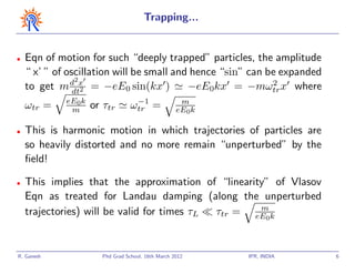 Trapping...


•   Eqn of motion for such “deeply trapped” particles, the amplitude
    “ x’ ” of oscillation will be small and hence “sin” can be expanded
               d2x                                           2
    to get m dt2 = −eE0 sin(kx )           −eE0kx = −mωtr x where
             eE0k                 −1                m
    ωtr =     m     or τtr       ωtr =             eE0k

•   This is harmonic motion in which trajectories of particles are
    so heavily distorted and no more remain “unperturbed” by the
    ﬁeld!

•   This implies that the approximation of “linearity” of Vlasov
    Eqn as treated for Landau damping (along the unperturbed
                                                    m
    trajectories) will be valid for times τL τtr = eE0k


R. Ganesh             Phd Grad School, 16th March 2012    IPR, INDIA      6
 