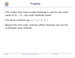 Trapping...


•   This implies that Linear Landau Damping is valid for very small
    values of E0 - i.e., very small amplitude waves!
                                                −1
•   The above condition says τL                γL      τtr !

•   Beyond this time scale, nonlinear eﬀects dominate and one has
    to abondon linear methods.




R. Ganesh           Phd Grad School, 16th March 2012           IPR, INDIA   7
 