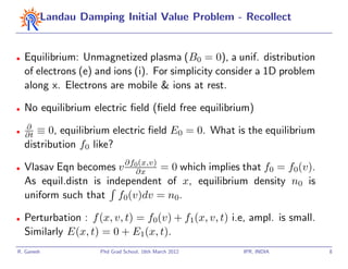 Landau Damping Initial Value Problem - Recollect


•   Equilibrium: Unmagnetized plasma (B0 = 0), a unif. distribution
    of electrons (e) and ions (i). For simplicity consider a 1D problem
    along x. Electrons are mobile & ions at rest.

•   No equilibrium electric ﬁeld (ﬁeld free equilibrium)
    ∂
•
    ∂t ≡ 0, equilibrium electric ﬁeld E0 = 0. What is the equilibrium
    distribution f0 like?

•   Vlasav Eqn becomes v ∂f0∂x = 0 which implies that f0 = f0(v).
                            (x,v)

    As equil.distn is independent of x, equilibrium density n0 is
    uniform such that f0(v)dv = n0.

•   Perturbation : f (x, v, t) = f0(v) + f1(x, v, t) i.e, ampl. is small.
    Similarly E(x, t) = 0 + E1(x, t).
R. Ganesh             Phd Grad School, 16th March 2012   IPR, INDIA         8
 